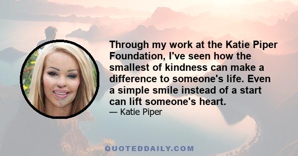 Through my work at the Katie Piper Foundation, I've seen how the smallest of kindness can make a difference to someone's life. Even a simple smile instead of a start can lift someone's heart.