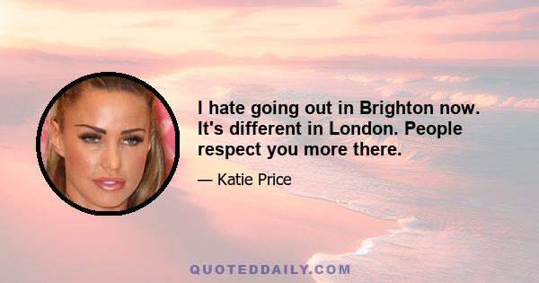 I hate going out in Brighton now. It's different in London. People respect you more there.