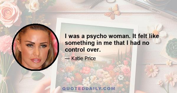 I was a psycho woman. It felt like something in me that I had no control over.