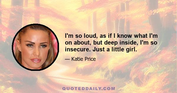 I'm so loud, as if I know what I'm on about, but deep inside, I'm so insecure. Just a little girl.