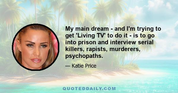 My main dream - and I'm trying to get 'Living TV' to do it - is to go into prison and interview serial killers, rapists, murderers, psychopaths.