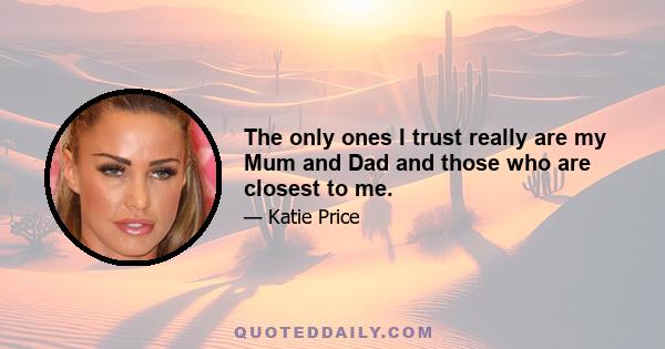 The only ones I trust really are my Mum and Dad and those who are closest to me.