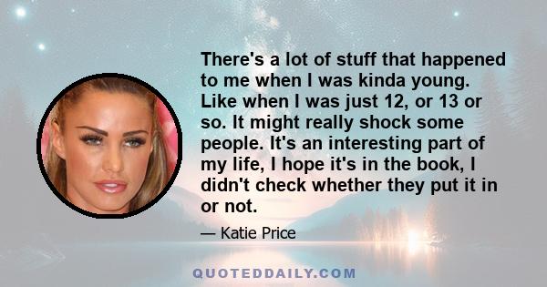 There's a lot of stuff that happened to me when I was kinda young. Like when I was just 12, or 13 or so. It might really shock some people. It's an interesting part of my life, I hope it's in the book, I didn't check