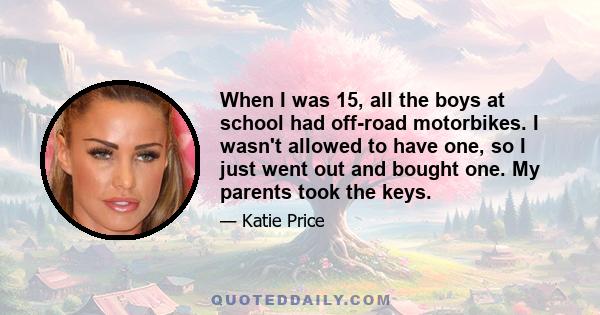 When I was 15, all the boys at school had off-road motorbikes. I wasn't allowed to have one, so I just went out and bought one. My parents took the keys.