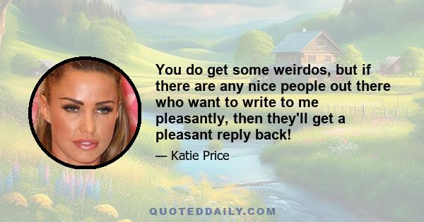 You do get some weirdos, but if there are any nice people out there who want to write to me pleasantly, then they'll get a pleasant reply back!