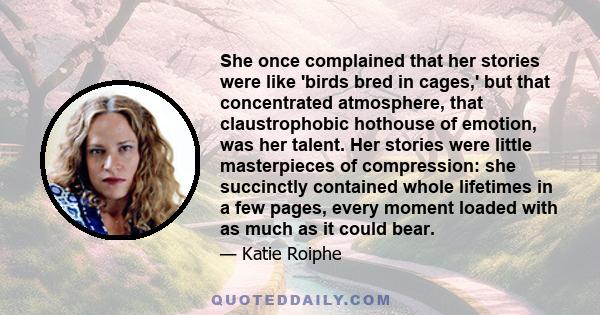 She once complained that her stories were like 'birds bred in cages,' but that concentrated atmosphere, that claustrophobic hothouse of emotion, was her talent. Her stories were little masterpieces of compression: she