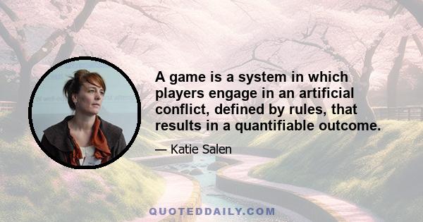 A game is a system in which players engage in an artificial conflict, defined by rules, that results in a quantifiable outcome.