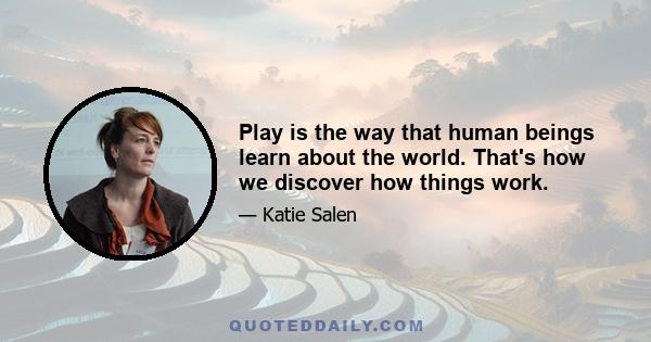 Play is the way that human beings learn about the world. That's how we discover how things work.