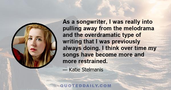 As a songwriter, I was really into pulling away from the melodrama and the overdramatic type of writing that I was previously always doing. I think over time my songs have become more and more restrained.