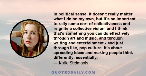 In political sense, it doesn't really matter what I do on my own, but it's so important to rally some sort of collectiveness and reignite a collective vision, and I think that's something you can do effectively through