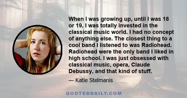 When I was growing up, until I was 18 or 19, I was totally invested in the classical music world. I had no concept of anything else. The closest thing to a cool band I listened to was Radiohead. Radiohead were the only