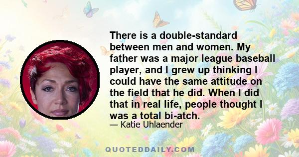 There is a double-standard between men and women. My father was a major league baseball player, and I grew up thinking I could have the same attitude on the field that he did. When I did that in real life, people