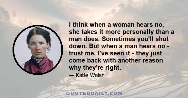 I think when a woman hears no, she takes it more personally than a man does. Sometimes you'll shut down. But when a man hears no - trust me, I've seen it - they just come back with another reason why they're right.