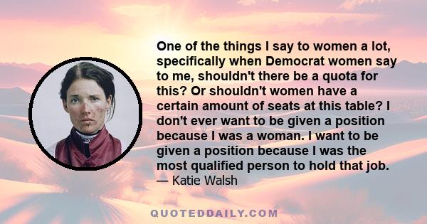 One of the things I say to women a lot, specifically when Democrat women say to me, shouldn't there be a quota for this? Or shouldn't women have a certain amount of seats at this table? I don't ever want to be given a