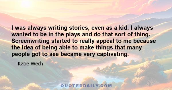 I was always writing stories, even as a kid. I always wanted to be in the plays and do that sort of thing. Screenwriting started to really appeal to me because the idea of being able to make things that many people got