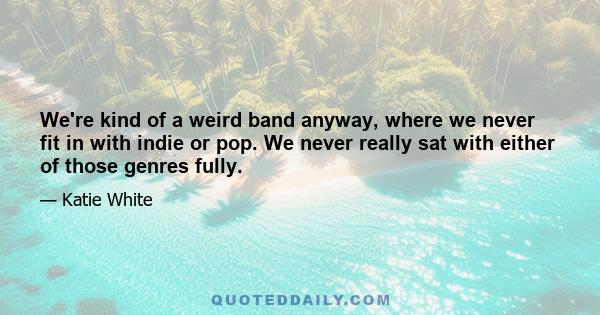 We're kind of a weird band anyway, where we never fit in with indie or pop. We never really sat with either of those genres fully.