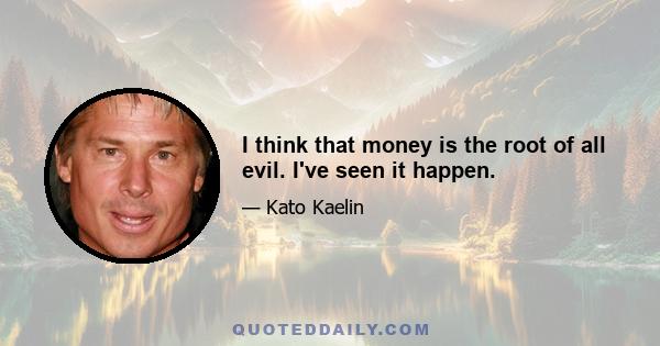 I think that money is the root of all evil. I've seen it happen.