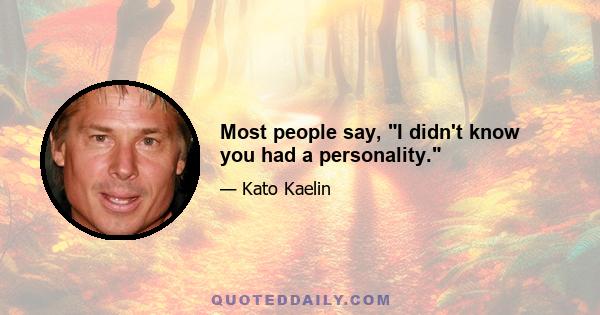 Most people say, I didn't know you had a personality.