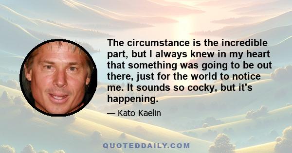 The circumstance is the incredible part, but I always knew in my heart that something was going to be out there, just for the world to notice me. It sounds so cocky, but it's happening.