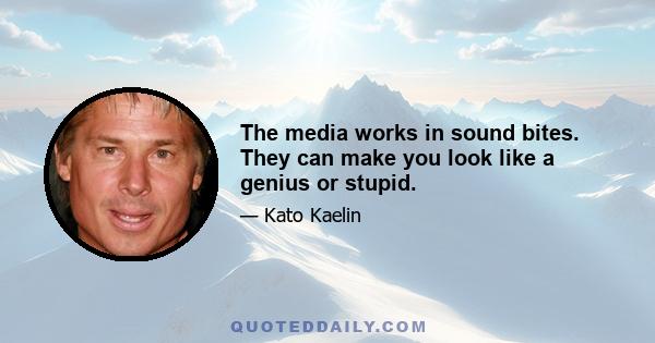 The media works in sound bites. They can make you look like a genius or stupid.