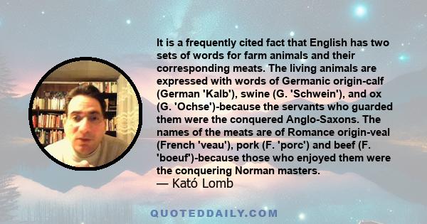 It is a frequently cited fact that English has two sets of words for farm animals and their corresponding meats. The living animals are expressed with words of Germanic origin-calf (German 'Kalb'), swine (G. 'Schwein'), 