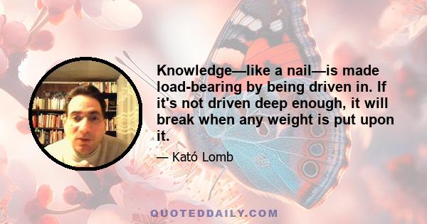 Knowledge—like a nail—is made load-bearing by being driven in. If it's not driven deep enough, it will break when any weight is put upon it.