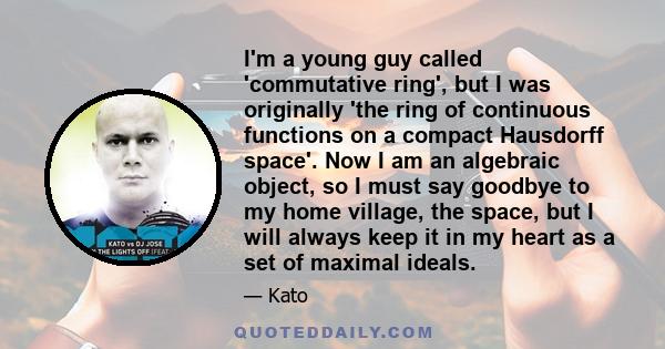 I'm a young guy called 'commutative ring', but I was originally 'the ring of continuous functions on a compact Hausdorff space'. Now I am an algebraic object, so I must say goodbye to my home village, the space, but I