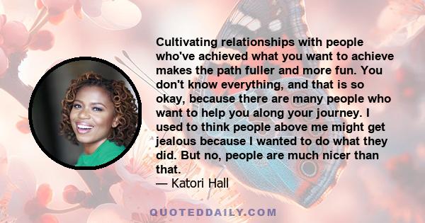 Cultivating relationships with people who've achieved what you want to achieve makes the path fuller and more fun. You don't know everything, and that is so okay, because there are many people who want to help you along 