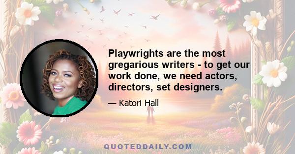 Playwrights are the most gregarious writers - to get our work done, we need actors, directors, set designers.