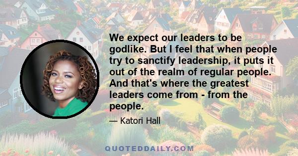 We expect our leaders to be godlike. But I feel that when people try to sanctify leadership, it puts it out of the realm of regular people. And that's where the greatest leaders come from - from the people.