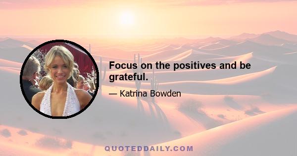 Focus on the positives and be grateful.