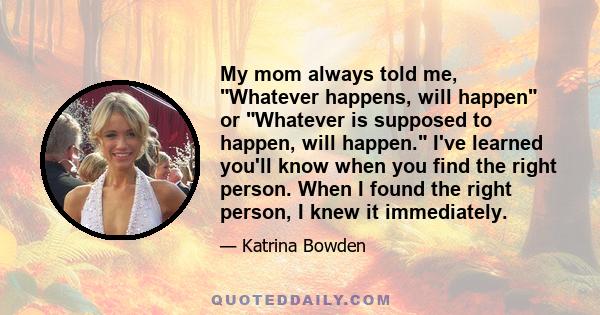 My mom always told me, Whatever happens, will happen or Whatever is supposed to happen, will happen. I've learned you'll know when you find the right person. When I found the right person, I knew it immediately.