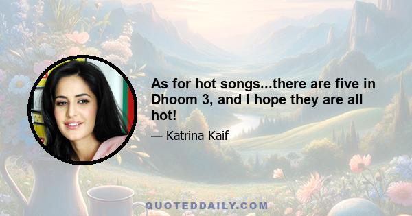 As for hot songs...there are five in Dhoom 3, and I hope they are all hot!