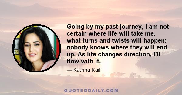 Going by my past journey, I am not certain where life will take me, what turns and twists will happen; nobody knows where they will end up. As life changes direction, I'll flow with it.