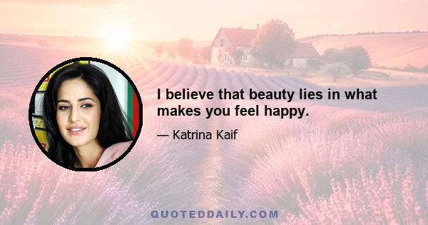 I believe that beauty lies in what makes you feel happy.