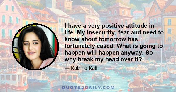 I have a very positive attitude in life. My insecurity, fear and need to know about tomorrow has fortunately eased. What is going to happen will happen anyway. So why break my head over it?