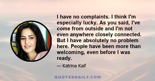 I have no complaints. I think I'm especially lucky. As you said, I've come from outside and I'm not even anywhere closely connected. But I have absolutely no problem here. People have been more than welcoming, even