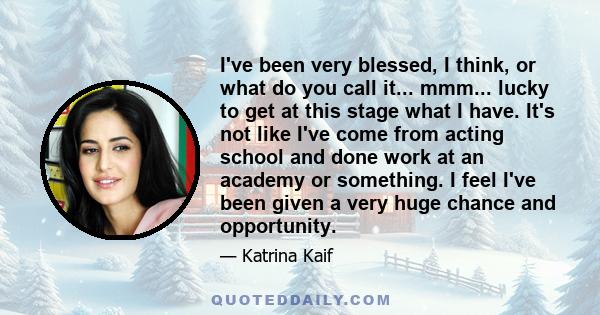 I've been very blessed, I think, or what do you call it... mmm... lucky to get at this stage what I have. It's not like I've come from acting school and done work at an academy or something. I feel I've been given a