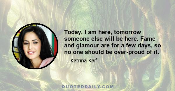 Today, I am here, tomorrow someone else will be here. Fame and glamour are for a few days, so no one should be over-proud of it.