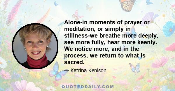 Alone-in moments of prayer or meditation, or simply in stillness-we breathe more deeply, see more fully, hear more keenly. We notice more, and in the process, we return to what is sacred.