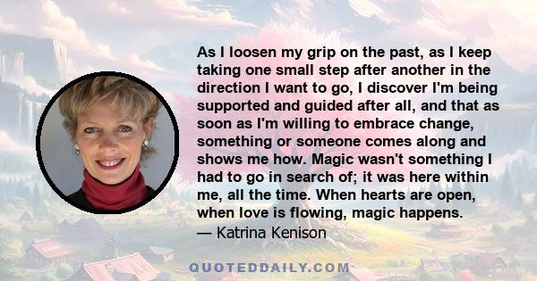 As I loosen my grip on the past, as I keep taking one small step after another in the direction I want to go, I discover I'm being supported and guided after all, and that as soon as I'm willing to embrace change,