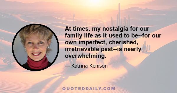 At times, my nostalgia for our family life as it used to be--for our own imperfect, cherished, irretrievable past--is nearly overwhelming.