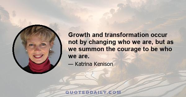 Growth and transformation occur not by changing who we are, but as we summon the courage to be who we are.