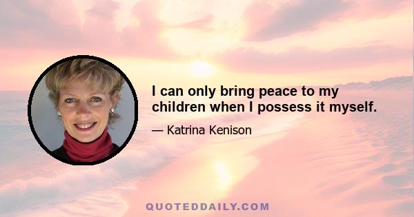 I can only bring peace to my children when I possess it myself.