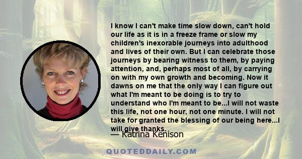 I know I can't make time slow down, can't hold our life as it is in a freeze frame or slow my children's inexorable journeys into adulthood and lives of their own. But I can celebrate those journeys by bearing witness