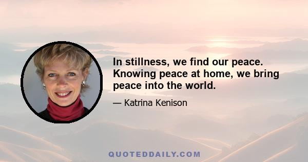 In stillness, we find our peace. Knowing peace at home, we bring peace into the world.