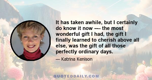 It has taken awhile, but I certainly do know it now ­­– the most wonderful gift I had, the gift I finally learned to cherish above all else, was the gift of all those perfectly ordinary days.