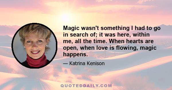 Magic wasn't something I had to go in search of; it was here, within me, all the time. When hearts are open, when love is flowing, magic happens.