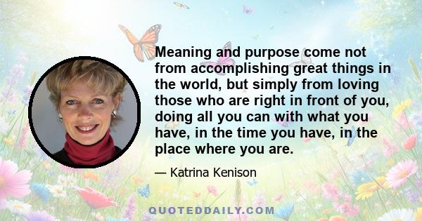 Meaning and purpose come not from accomplishing great things in the world, but simply from loving those who are right in front of you, doing all you can with what you have, in the time you have, in the place where you