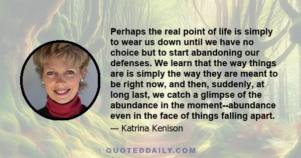 Perhaps the real point of life is simply to wear us down until we have no choice but to start abandoning our defenses. We learn that the way things are is simply the way they are meant to be right now, and then,